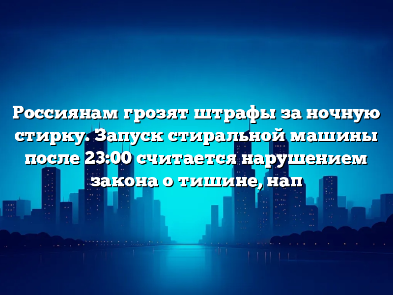 Россиянам грозят штрафы за ночную стирку. Запуск стиральной машины после 23:00 считается нарушением закона о тишине, нап