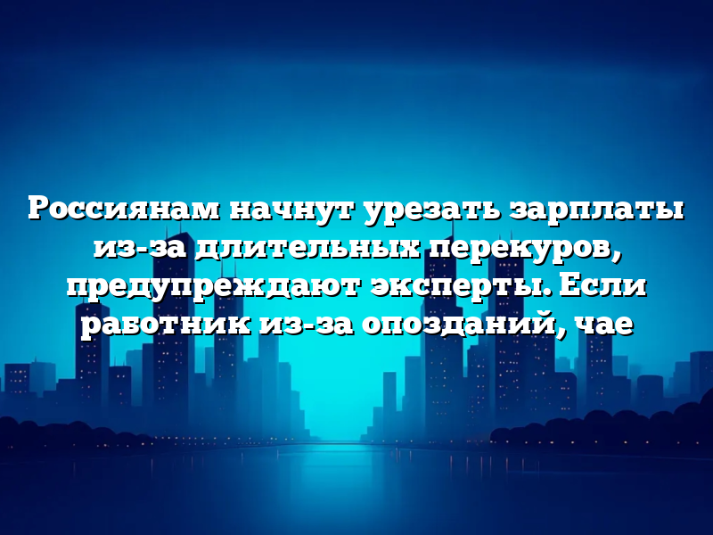Россиянам начнут урезать зарплаты из-за длительных перекуров, предупреждают эксперты. Если работник из-за опозданий, чае