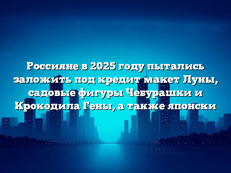 Россияне в 2025 году пытались заложить под кредит макет Луны, садовые фигуры Чебурашки и Крокодила Гены, а также японски