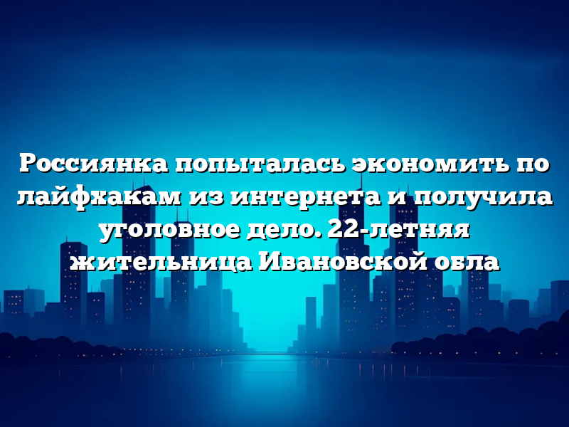 Россиянка попыталась экономить по лайфхакам из интернета и получила уголовное дело. 22-летняя жительница Ивановской обла