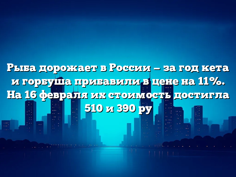 Рыба дорожает в России — за год кета и горбуша прибавили в цене на 11%. На 16 февраля их стоимость достигла 510 и 390 ру