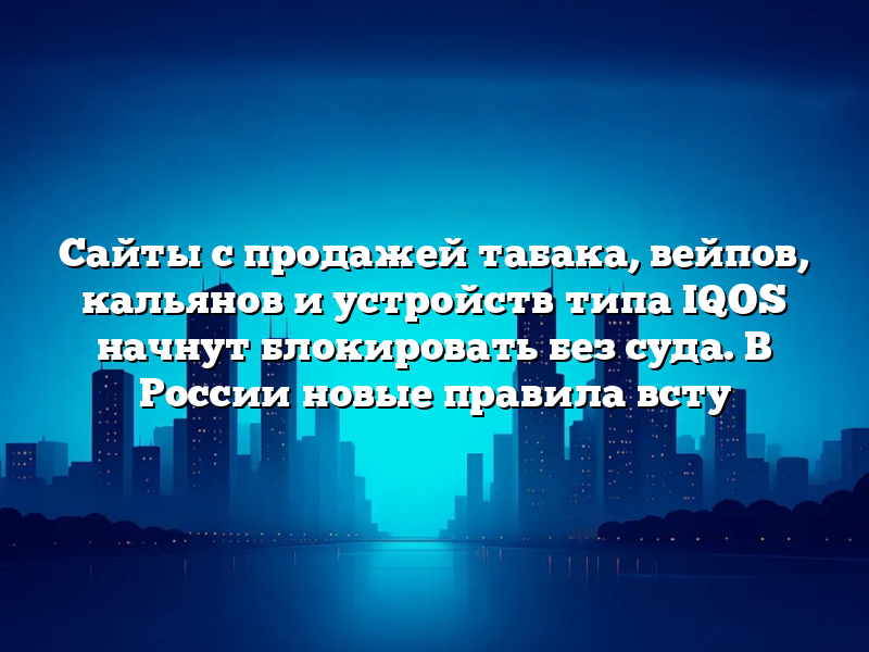 Сайты с продажей табака, вейпов, кальянов и устройств типа IQOS начнут блокировать без суда. В России новые правила всту