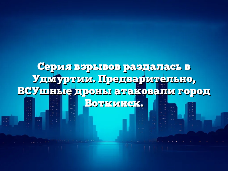 Серия взрывов раздалась в Удмуртии. Предварительно, ВСУшные дроны атаковали город Воткинск.