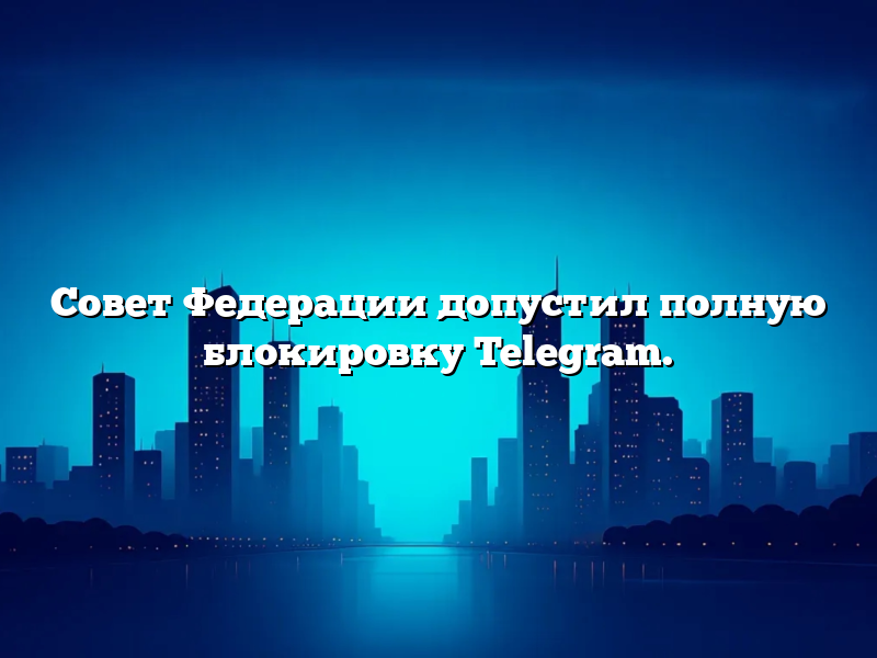 Совет Федерации допустил полную блокировку Telegram.
