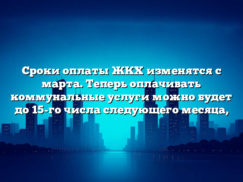 Сроки оплаты ЖКХ изменятся с марта. Теперь оплачивать коммунальные услуги можно будет до 15-го числа следующего месяца,