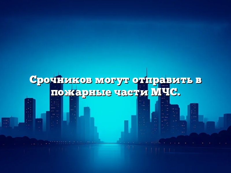 Срочников могут отправить в пожарные части МЧС.