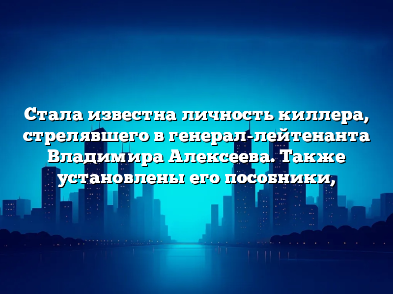 Стала известна личность киллера, стрелявшего в генерал-лейтенанта Владимира Алексеева. Также установлены его пособники,