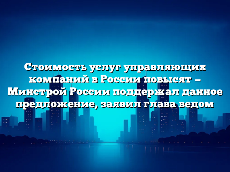 Стоимость услуг управляющих компаний в России повысят — Минстрой России поддержал данное предложение, заявил глава ведом