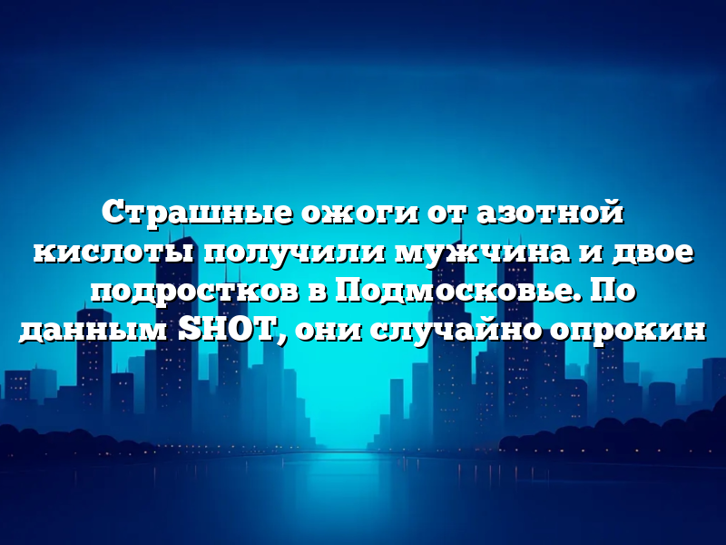 Страшные ожоги от азотной кислоты получили мужчина и двое подростков в Подмосковье. По данным SHOT, они случайно опрокин