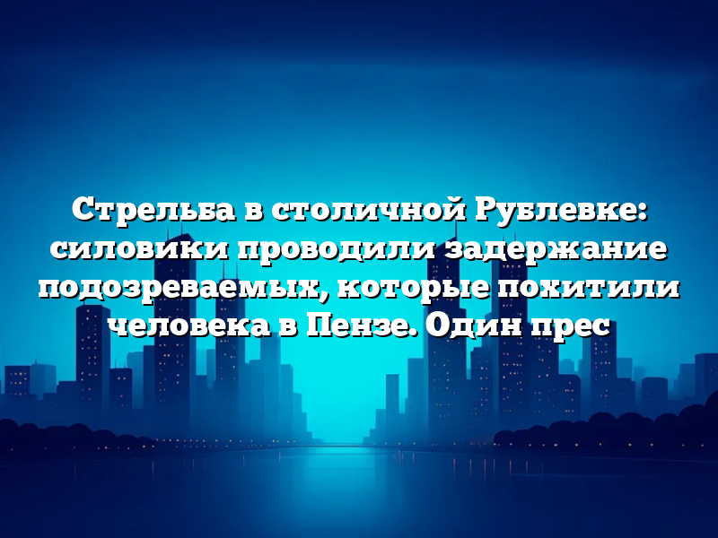 Стрельба в столичной Рублевке: силовики проводили задержание подозреваемых, которые похитили человека в Пензе. Один прес