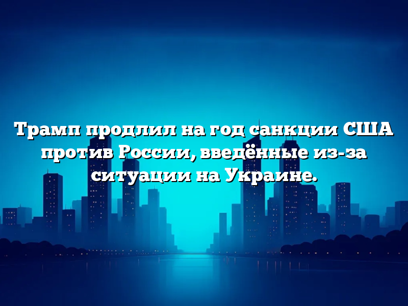Трамп продлил на год санкции США против России, введённые из-за ситуации на Украине.