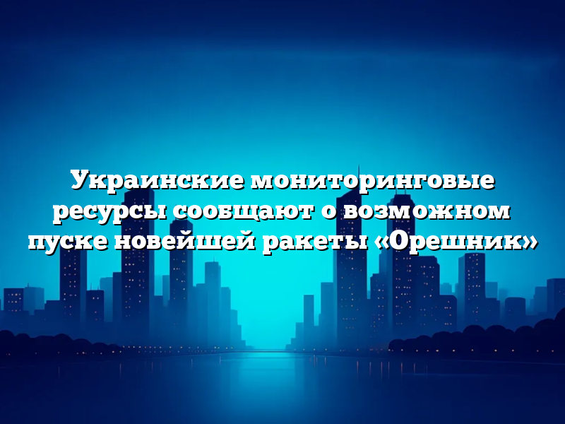 Украинские мониторинговые ресурсы сообщают о возможном пуске новейшей ракеты «Орешник»