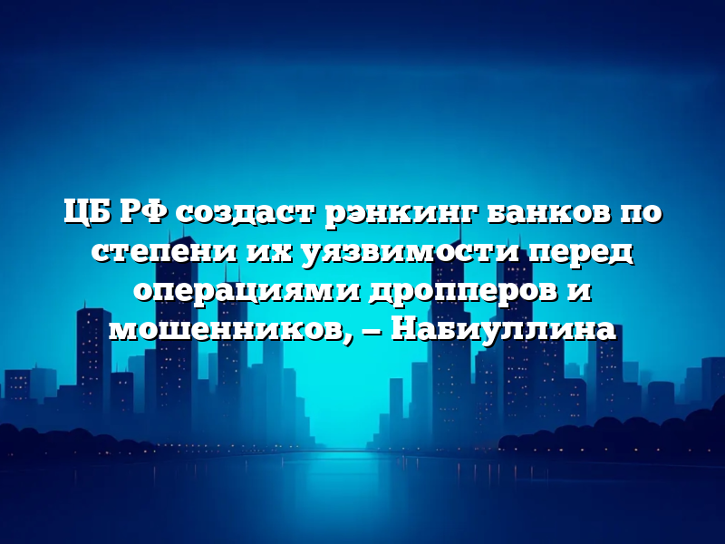 ЦБ РФ создаст рэнкинг банков по степени их уязвимости перед операциями дропперов и мошенников, — Набиуллина