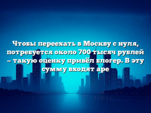 Чтобы переехать в Москву с нуля, потребуется около 700 тысяч рублей — такую оценку привёл блогер. В эту сумму входят аре