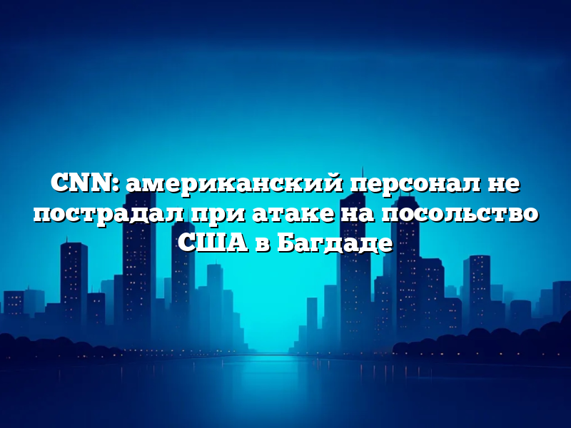 CNN: американский персонал не пострадал при атаке на посольство США в Багдаде