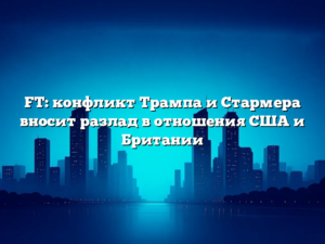 FT: конфликт Трампа и Стармера вносит разлад в отношения США и Британии