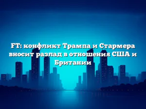 FT: конфликт Трампа и Стармера вносит разлад в отношения США и Британии