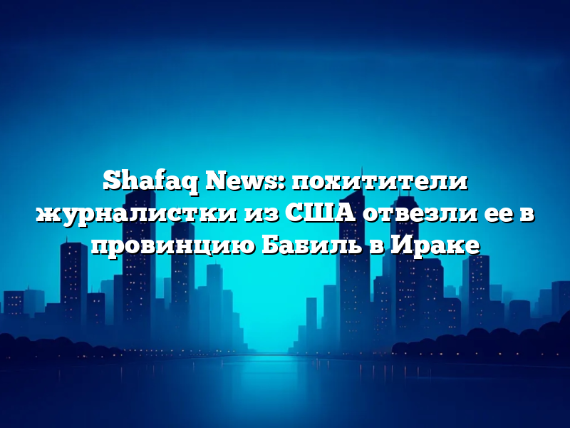 Shafaq News: похитители журналистки из США отвезли ее в провинцию Бабиль в Ираке