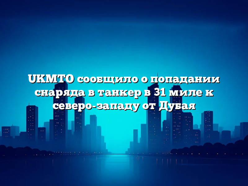 UKMTO сообщило о попадании снаряда в танкер в 31 миле к северо-западу от Дубая