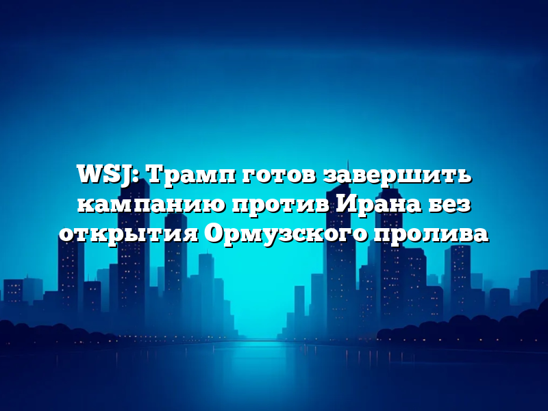 WSJ: Трамп готов завершить кампанию против Ирана без открытия Ормузского пролива