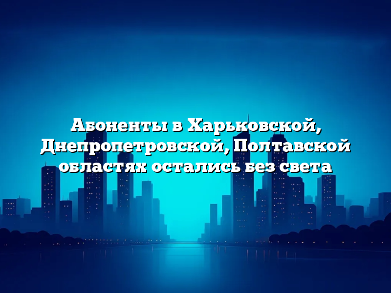 Абоненты в Харьковской, Днепропетровской, Полтавской областях остались без света