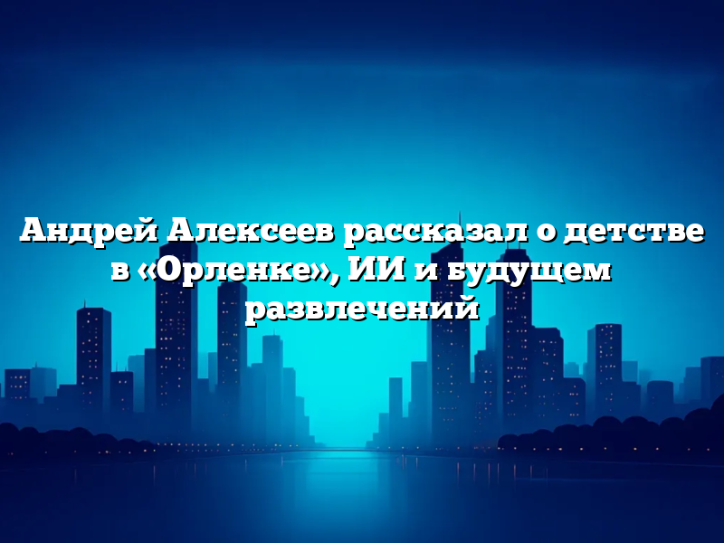 Андрей Алексеев рассказал о детстве в «Орленке», ИИ и будущем развлечений