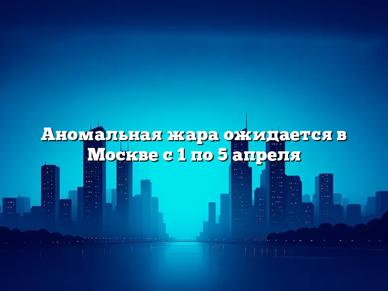 Аномальная жара ожидается в Москве с 1 по 5 апреля