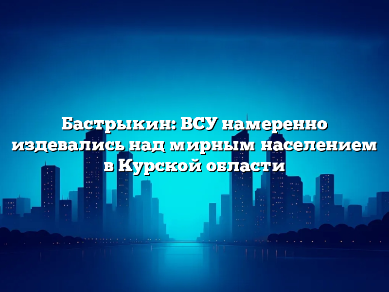 Бастрыкин: ВСУ намеренно издевались над мирным населением в Курской области