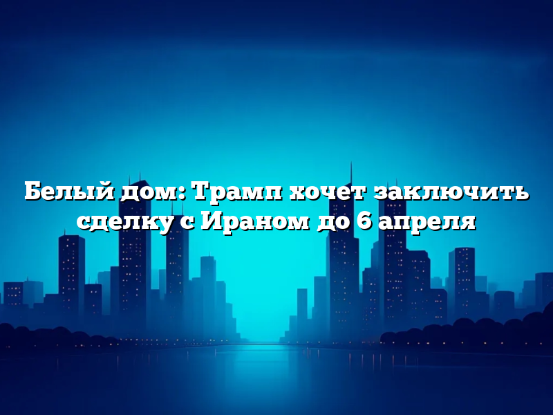 Белый дом: Трамп хочет заключить сделку с Ираном до 6 апреля