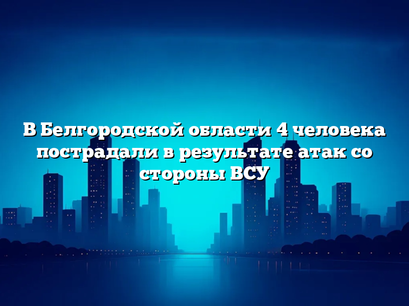 В Белгородской области 4 человека пострадали в результате атак со стороны ВСУ