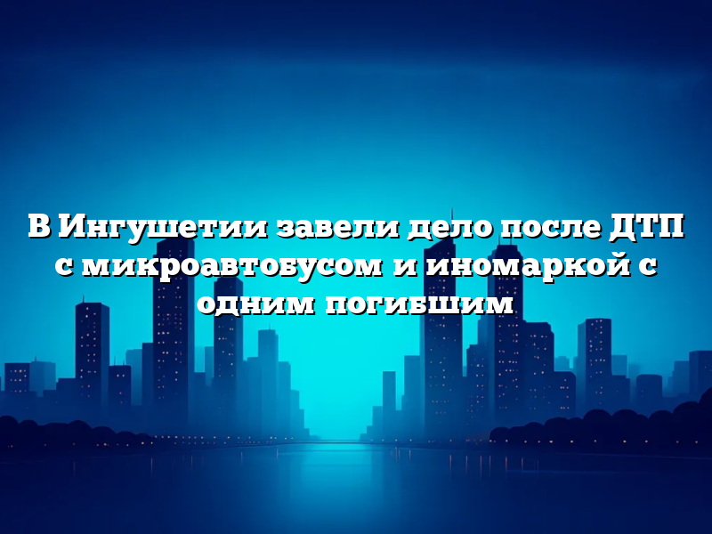 В Ингушетии завели дело после ДТП с микроавтобусом и иномаркой с одним погибшим