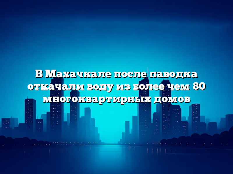 В Махачкале после паводка откачали воду из более чем 80 многоквартирных домов