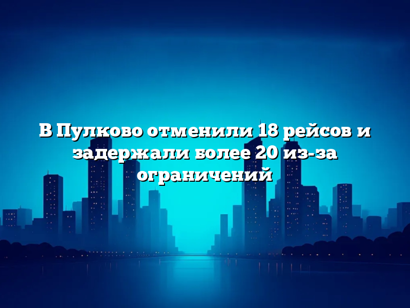 В Пулково отменили 18 рейсов и задержали более 20 из-за ограничений
