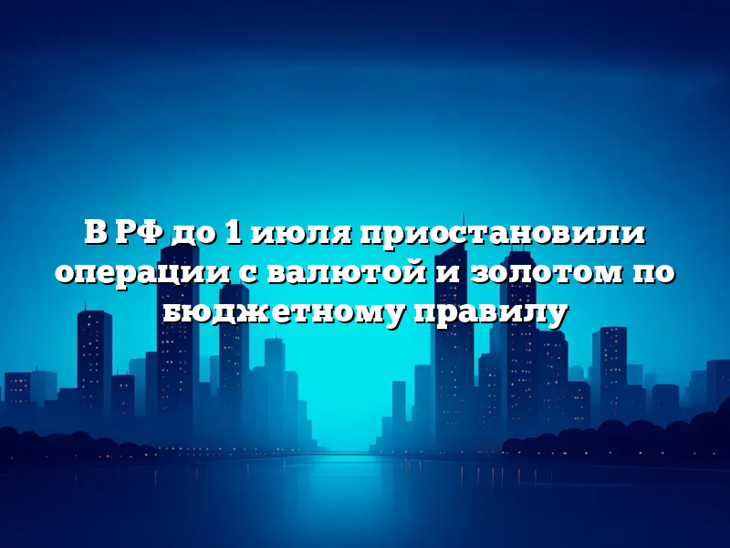 В РФ до 1 июля приостановили операции с валютой и золотом по бюджетному правилу