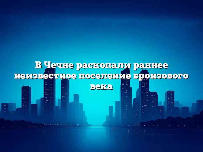 В Чечне раскопали раннее неизвестное поселение бронзового века