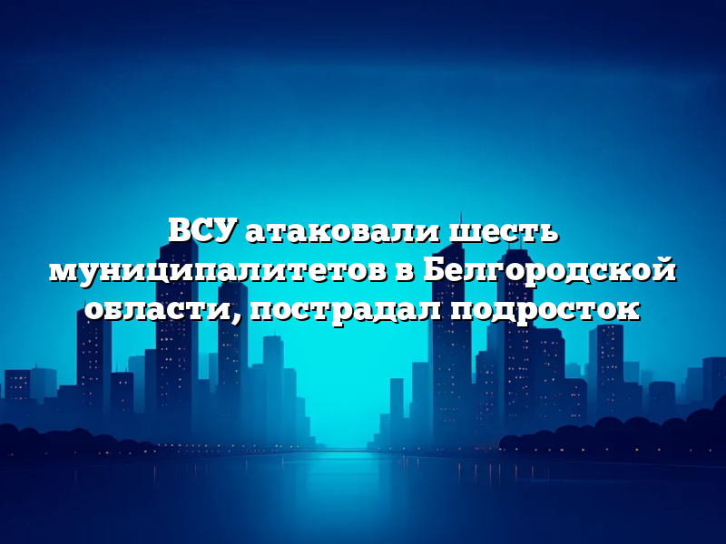 ВСУ атаковали шесть муниципалитетов в Белгородской области, пострадал подросток