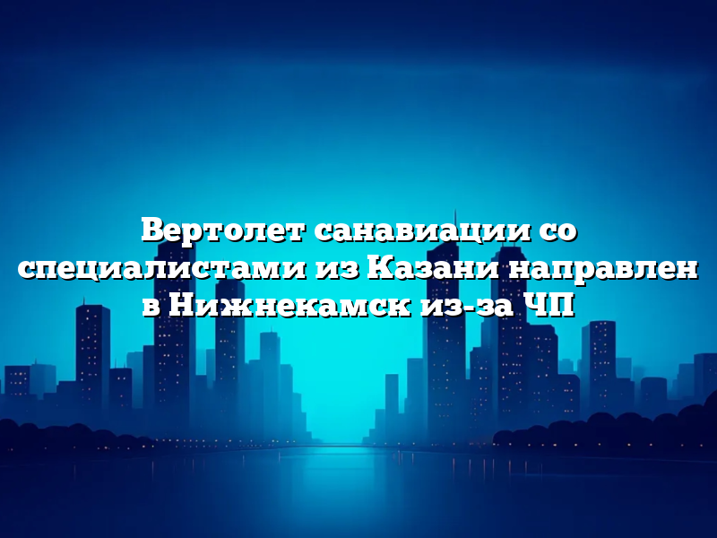 Вертолет санавиации со специалистами из Казани направлен в Нижнекамск из-за ЧП