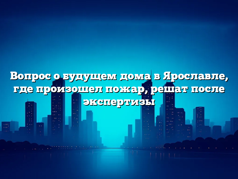 Вопрос о будущем дома в Ярославле, где произошел пожар, решат после экспертизы