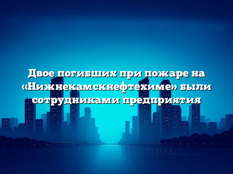 Двое погибших при пожаре на «Нижнекамскнефтехиме» были сотрудниками предприятия
