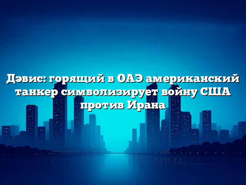 Дэвис: горящий в ОАЭ американский танкер символизирует войну США против Ирана