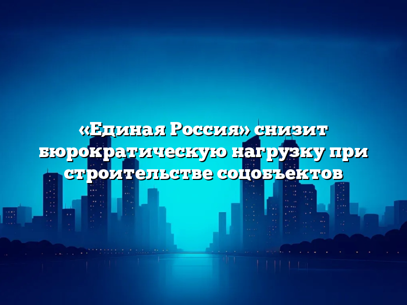 «Единая Россия» снизит бюрократическую нагрузку при строительстве соцобъектов