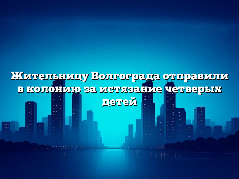 Жительницу Волгограда отправили в колонию за истязание четверых детей