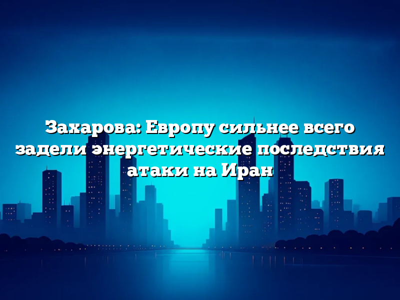 Захарова: Европу сильнее всего задели энергетические последствия атаки на Иран