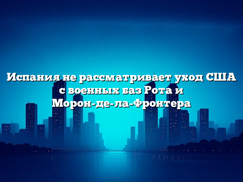 Испания не рассматривает уход США с военных баз Рота и Морон-де-ла-Фронтера
