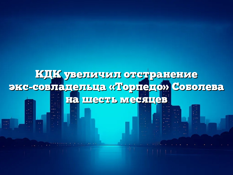 КДК увеличил отстранение экс-совладельца «Торпедо» Соболева на шесть месяцев