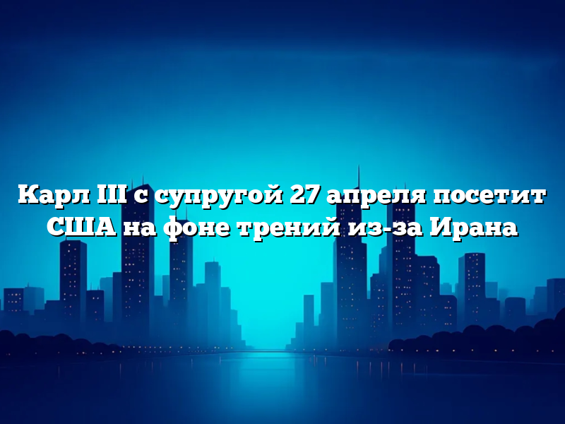 Карл III с супругой 27 апреля посетит США на фоне трений из-за Ирана