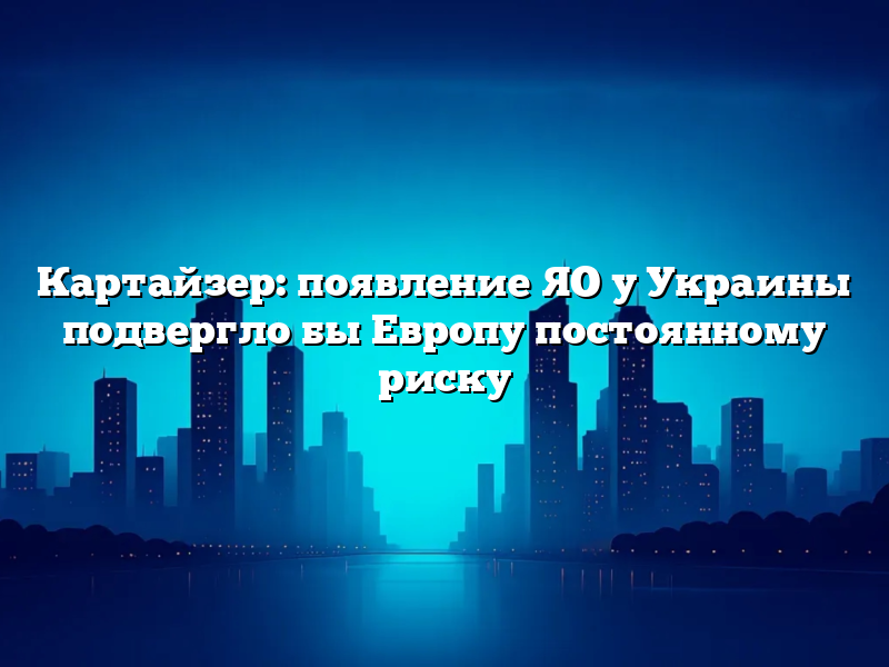 Картайзер: появление ЯО у Украины подвергло бы Европу постоянному риску