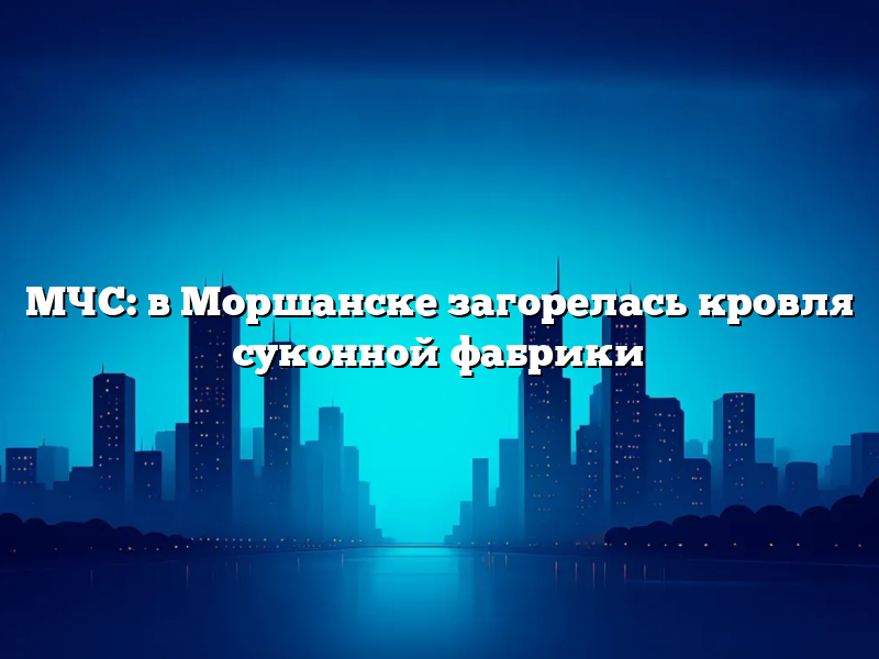 МЧС: в Моршанске загорелась кровля суконной фабрики