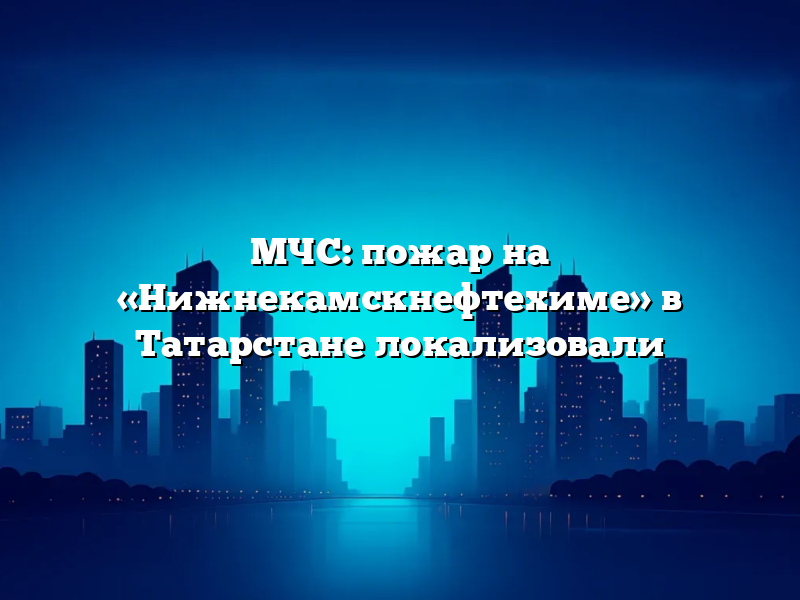 МЧС: пожар на «Нижнекамскнефтехиме» в Татарстане локализовали
