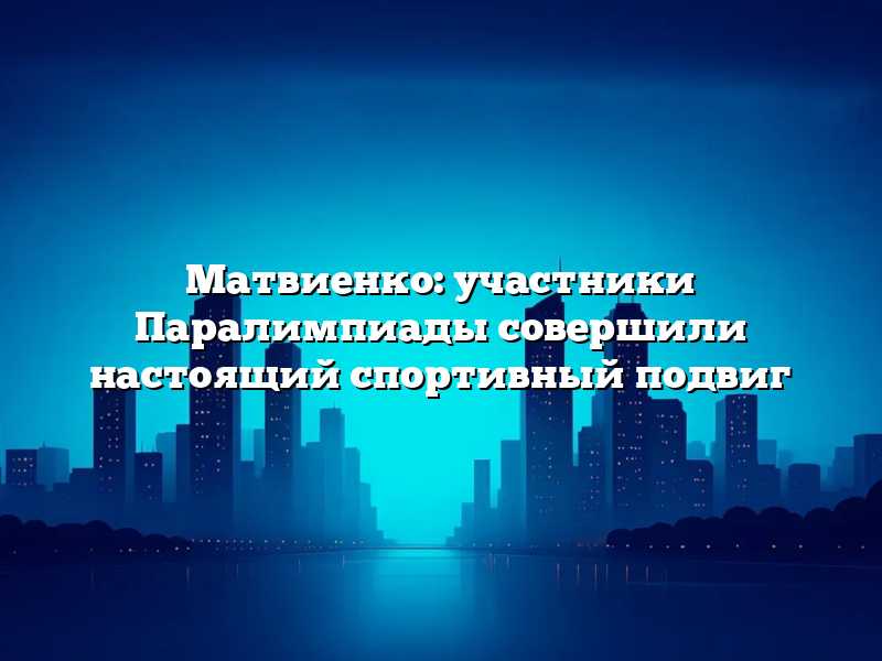 Матвиенко: участники Паралимпиады совершили настоящий спортивный подвиг